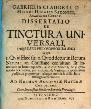 Gabrielis Clauderi, D. Medici Ducalis Saxonici, Academici Curiosi, Dissertatio De Tinctura Universali (vulgo Lapis Philosophorum dicta) : In qua 1. Quid Haec sit. 2. Quod detur in Rerum Natura; [3.] an Christiano consultum sit immediate in hanc inquirere; 4. e qua Materia; & 5. quomodo praeparetur, per rationes, & Variorum experientiam perspicue proponitur; aliaque curiosa & utilia, huic analoga, adnectuntur