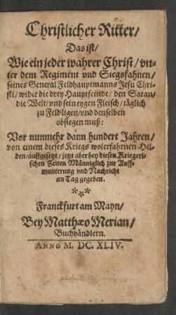 Christlicher Ritter/ Das ist/ Wie ein jeder wahrer Christ/ unter dem Regiment und Siegsfahnen/ seines General Feldhauptmanns Jesu Christi/ wider die drey Hauptfeinde/ den Satan/ die Welt/ und sein eygen Fleisch/ täglich zu Feld ligen/ und denselben obsiegen muß
