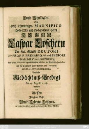 Letzte Schuldigkeit Dem Hoch-Ehrwürdigen, Magnifico Hoch-Edlen und Hochgelahrten Herrn Herrn Caspar Löschern Der Heil. Schrifft Doctori Und Prof. P. Primario, wie auch Seniori Bey der Löbl. Vniversität Wittenberg ... Bey dessen Gedächtniß-Predigt Am 14. Augusti 1718. erwiesen Von Dessen Jüngstem Sohn Daniel Ephraim Löschern