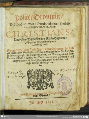 Policey-Ordnung, Deß Hochwürdigen/ Durchleuchtigen, Hochgebornen Fürsten, und Herrn, Herrn Christians, Erwöhlten Bischoffen des Stiffts Minden, Hertzogen zu Braunschweig, und Lüneburgk, etc. : So auff den Jüngst gehaltenen unterschiedenen Landtägen zuconcipiirn veranlasset, und deme zu folge von beider Fürstenthümbe Braunschweigk, Lüneburgk, Cellischen, und Grubenhagischen teilß, Praelaten, Rhäte, Ritter, und Stedte, verordnetem Außschuß, auff vorhergehende reiffe berathschlagung, verfasset, beliebet, und anitzo in druck verfertiget wurden ; [Publicirt den 6. Octobris, Im Jahre nach Christi ... Gebürt, ein tausent sechßhundert, und achtzehenden.]