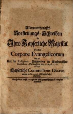 Allerunterthänigstes Vorstellungs-Schreiben An Ihro Kayserliche Majestät Von dem Corpore Evangelicorum Auf das Uber die Religions-Beschwerden der Augspurgischen Confessions-Verwandten am 12. April. 1720. dictirte Kayserliche Commissions-Decret : unterm 16. Novembris erstbesagten Jahrs abgelassen