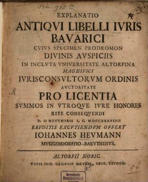 Explanatio Antiqvi Libelli Ivris Bavarici : Cvivs Specimen Prodromon Divinis Avspiciis In Inclvta Vniversitate Altorfina Magnifici Ivrisconsvltorvm Ordinis Avctoritate Pro Licentia Svmmos In Vtroqve Ivre Honores Rite Conseqvendi D. II Novembris A. C. MDCCXXXVIIII Ervditis Excvtiendvm Offert Iohannes Hevmann Mvggendorffio-Barvthinvs