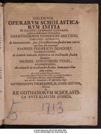 Solennia Operarvm Scholasticarvm Initia In Illvstri Gymnasio Gothano, publicis dedicabunt sermonibus Christophorvs Fridericvs Hertzog, Tenstadio-Thvringvs ... Ioannes Fridericvs Dondorf, Halberstadiensis ... Michael Christfried Vogel, Magdebvrgensis ... idque crastino die hora VII. ante meridiem, in auditorio Classis I. : Vt frequens sit hæc concio scholastica ... rogat Gothofredvs Vockerodt, Il. Gymn. Rector, disserens de Re Gothanorvm Scholastica Ante Illvstria Avspicia ; [P.P. M DCCXIII. Sept. XVII.]