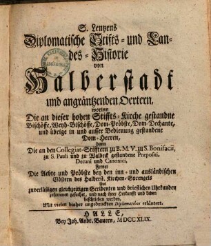 S. Lentzens Diplomatische Stifts- und Landes-Historie von Halberstadt und angräntzenden Oertern : worinn Die an dieser hohen Stiffts-Kirche gestandne Bischöffe, Weyh-Bischöffe, Dom-Pröbste, Dom-Dechante, und übrige in und ausser Bedienung gestandene Dom-Herren, dann Die an den Collegiat-Stifftern zu B. M. V. zu S. Bonifacii, zu S. Pauli und zu Walbeck gestandene Praepositi, Decani und Canonici, ferner Die Aebte und Pröbste bey den inn- und ausländischen Clöstern des Halberst. Kirchen-Sprengels Aus zuverläßigen gleichzeitigen Scribenten und brieflichen Uhrkunden zusammen gesuchet, und nach ihrer Herkunfft und Leben beschrieben werden, Mit vielen bisher ungedruckten Diplomatibus erläutert