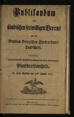 Publikandum des ständischen freiwilligen Vereins und der Breslau-Briegschen Fürstenthums-Landschaft, betreffend die gegen deponirte Pfandbriefe ausgegebene und in Kours gesetzte Pfandbriefsantheile, de dato Breslau den 30sten Junius 1907.
