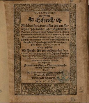 Colloquium Oder Gesprech, Welches kurtz verruckter zeit ein fürnehmer Jesuiterischer Lehre beypflichtender Herr, inn gegenwart seines Jesuiterischen Predigers vnd anwesenden Doctoris Medici, mit einem, Gottes Wort, vnnd der alten vnverenderten Augspurgischen Confession zugethanen Pastorn, in der löblichen freyen Bergstadt, Schneeberg genandt ... 1608. gehalten ...