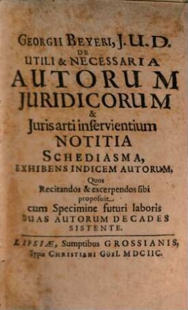 Georgii Beyeri, J.U.D. De Utili & Necessaria Autorum Juridicorum & Juris Arti inservientium Notitia Schediasma . Exhibens Indicem Autorum, Quos Recitandos & excerpendos sibi proposuit cum Specimine futuri laboris Duas Autorum Decades Sistente