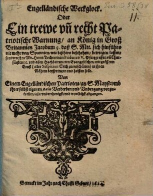 Engelländische Weckglock. Oder Ein trewe un[d] recht Patriotische Warnung an König in Groß Britannien Jacobum 5. : daß S. Mtt. sich hinführo nit mehr von Spannien, wie bißhero beschehen, betriegen lassen, sondern ihro Mtt. Herrn Tochterman Friderico V. Pfaltzgraffen un[d] Churfürsten, [et.]c. und allen Hochbetrangten Evangelischen ... in ihren Nöhten beyspringen und helffen solle ; Von Einem Engelländischen Patrioten, an S. Mayst: ... abgangen