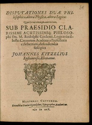 DISPUTATIONES DUAE PHI-||losophicae, altera Physica, altera Logica:|| Quas ... triumphante veritate,|| SUB PRAESIDIO ... || Dn. M. Rodolphi Goclenii, Logices in il-||lustri Cattorum Academia Professoris || celeberrimi, defendendas || suscipiet || JOHANNES KITZELIUS || Epsteinensis, Rhenanus.||