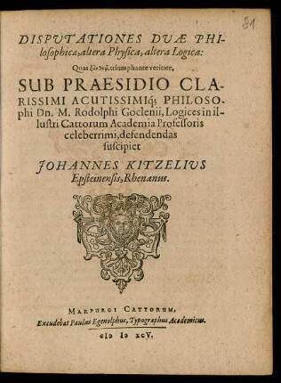 DISPUTATIONES DUAE PHI-||losophicae, altera Physica, altera Logica:|| Quas ... triumphante veritate,|| SUB PRAESIDIO ... || Dn. M. Rodolphi Goclenii, Logices in il-||lustri Cattorum Academia Professoris || celeberrimi, defendendas || suscipiet || JOHANNES KITZELIUS || Epsteinensis, Rhenanus.||
