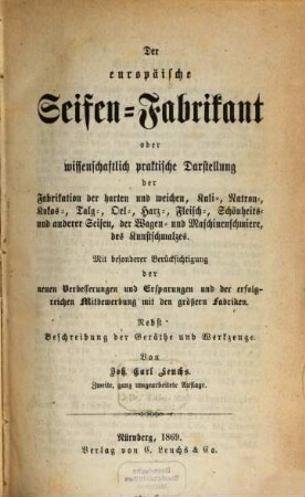 Der europäische Seifen-Fabrikant oder wissenschaftlich-praktische Darstellung der Fabrikation der harten und weichen, Kali-, Natron-, Kokos-, Talg-, Oel-, Harz-, Fleisch-, Schönheits- und anderer Seifen, der Wagen- und Maschinenschmiere, des Kunstschmalzes : mit besonderer Berücksichtigung der neuen Verbesserungen und Ersparungen und der erfolgreichen Mitbewerbung mit den größern Fabriken ; nebst Beschreibung der Geräthe und Werkzeuge