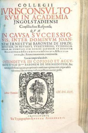 Collegii Iurisconsultorum in Academia Ingolstadiensi consilia sive responsa, quae in causa successionis inter Dominum Joannem Ernestum Baronem de Sprinzenstein in Neuhaus ... et Dominum Melchiorem de Rechenberg ... controversa : variis temporibus dedit ; ostenditur iis copioso et accurato stylo D. Baronem de Sprinzenstein tam in possessionis quam proprietatis causa iure optimo niti ...