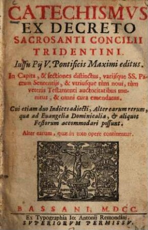 Catechismus ex decreto sacrosancti concilii Tridentini : iussu Pij V. Pontificis Maximi editus ; in capita & sectiones distinctus, variisque SS. Patrum sententijs & utriusque tùm novi, tùm veteris Testamenti auctoritatibus munitus & omni cura emendatus ; cui etiam duo indices adiecti, alter earum rerum, quae ad evangelia domicicalia et aliquot festorum accommodari possunt ; alter earum, quae in toto opere continentur