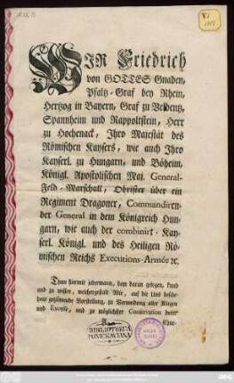 Wir Friedrich von Gottes Gnaden, Pfaltz-Graf bey Rhein, Hertzog in Bayern, Graf zu Beldentz, Spannheim und Rappoltstein ... Thun hiermit jedermann, dem daran gelegen, kund und zu wissen, welchergestalt Wir ... zu Vermeidung aller Klagen und Excesse ...bey der unter Unserm Commando stehenden Armée, nachfolgendes anzubefehlen Uns bewogen gefunden ... : [Gegeben in Haupt-Qvartier zu Friedrichstadt bey Dreßden, den 16.ten Octobr. 1759.]