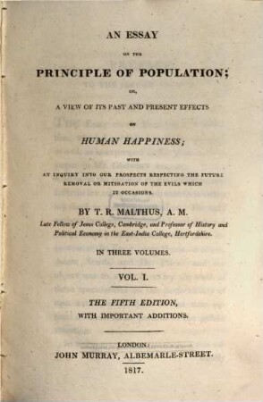 An essay on the principle of population; or, a view of its past and present effects on human happiness : with an inquiry into our prospects respecting the future removal or mitigation Of the evils which it occasions ; in three volumes. 1
