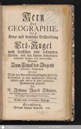 Kern der Geographie, Das ist Kurze und deutliche Beschreibung unserer Erd-Kugel nach derselben vier bekannten Theilen, und den darinn befindlichen besonderern Reichen und vornehmsten Staaten : Zum Behuf der Jugend beyderley Geschlechts, und zwar Nicht nur den ersten Anfängern in dieser Wissenschaft zu einer hinlänglichen Erkäntniß, sondern auch andern zu einer beständigen Wiederholung aufgesetzt