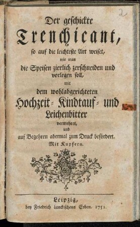 Der geschickte Trenchicant, so auf die leichteste Art weiset, wie man die Speisen zierlich zerschneiden und vorlegen soll : mit dem wohlabgerichteten Hochzeit- Kindtauf- und Leichenbitter vermehret, und auf Begehren abermal zum Druck befördert ; Mit Kupfern