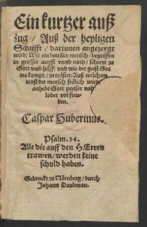 Ein kurtzer auß||zug/ Auß der heyligen || Schrifft/ darinnen angezeygt || wird/ Wie ein betrübt mensch/ begriffen || in grosser angst vnnd noth/ schreyt zu || Gott vmb hilff ... || Caspar Huberinus.|| ... ||(Ein Sendbrieff || an etliche heimliche Chri=||sten/ darinnen sie ein wenig ge=||tröst werden in jrar ver||folgung.||)