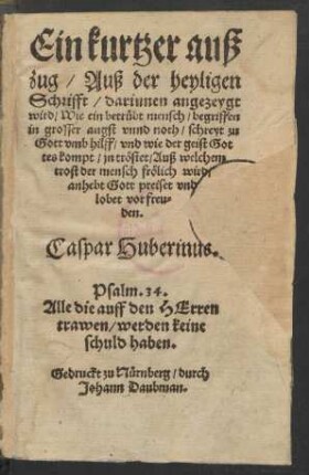 Ein kurtzer auß||zug/ Auß der heyligen || Schrifft/ darinnen angezeygt || wird/ Wie ein betrübt mensch/ begriffen || in grosser angst vnnd noth/ schreyt zu || Gott vmb hilff ... || Caspar Huberinus.|| ... ||(Ein Sendbrieff || an etliche heimliche Chri=||sten/ darinnen sie ein wenig ge=||tröst werden in jrar ver||folgung.||)