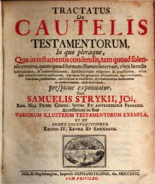 Tractatus De Cautelis Testamentorum : In quo pleraque, Quae in testamentis condendis, tam quoad solonnia externa, quam quod formam illorum internam, circa heredis institutionem, & exheredationem, substitutionem vulgarem & pupillarem, circa fidei commissa familiae constituenda, legitimam finde gravamine relinquendam, legata ordinanda Falcidiam prohibendam, codicillorum ordinationem, & testamentorum mutationem ac conservationem, caute observanda, perspicue exponuntur ; Accesserunt in fine Variorum Illustrium Testamentorum Exempla, Ut Et Index Locupletissimus, 1