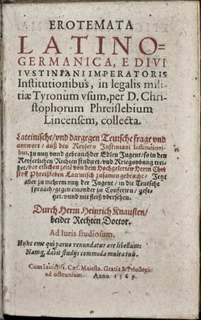Erotemata Latino-Germanica, e divi Iustiniani Imperatoris Institutionibus, in legalis militiae tyronum usum, ... Lateinische, und dargegen teutsche frage und antwort, auß des Keysers Justiniani Institutionibus ...