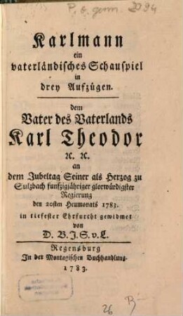 Karlmann : ein vaterländisches Schauspiel in drey Aufzügen. dem Vater des Vaterlands Karl Theodor [et]c. [et]c. an dem Jubeltag Seiner als Herzog zu Sulzbach funfzigjähriger glorwürdigster Regierung den 20sten Heumonaths 1783. in tiefester Ehrfucht gewidmet