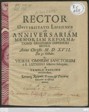 Rector Universitatis Lipsiensis Ad Anniversariam Memoriam Reformationis Salutaris Superiori Seculo Anno Christi M D XVII. die 31. Octobr. Iin Vvigilia Oomnium Sanctorum a B. Luthero feliciter susceptae, In Templo Paulino recolendam, Utriusq[ue] Reipubl. Patres & Proceres humaniter & officiose invitat : [P.P. die XXX. Octobr. Anno Christi M DC LXXVII.]