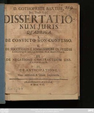 D. Gothofredi Barthii Jur. Pract. Lips. Dissertationum Juris Qvadriga : I. De Convicto Non-Confesso. II. De Successione Foeminarum In Feudis Earumqve Exclusione Per Masculos. III. De Negatione Contractuum Unilateralium. IV. De Anticipatione