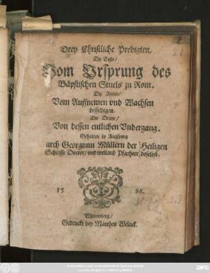 Drey Christliche Predigten.|| Die Erste/|| Vom Vrsprung des || Bäpstischen Stuels zu Rom.|| Die Ander/|| Vom Auffnemen vnd Wachsen || desselbigen.|| Die Dritte/|| Von dessen entlichen Vndergang.|| Gehalten in Augspurg || Durch Georgium Müllern der Heiligen || Schrifft Doctor/ vnd weiland Pfarherr doselbst.||