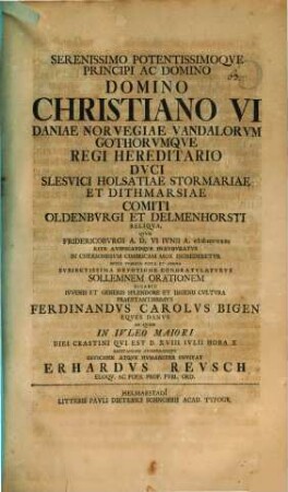 Serenissimo potentissimoque Principi Christiano VI. Daniae Regi ... sollemnen orationem dicabit ... Ferdinandus Carolus Bigen ... ad quam ... invitat Erhardus Reusch : [praefatus de felicitate Danorum sub regibus Christiani nomine insignibus]