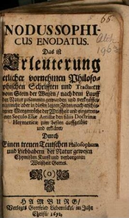 Nodus Sophicus Enodatus. Das ist Erleuterung etlicher vornehmen Philosophischen Schrifften und Tractaten vom Stein der Weisen : nach dem Lauff der Natur zusammen gewunden und verknüffet, nunmehr aber in diesen letzten Zeiten, nach erschienener Morgenröthe der Weißheit und eingetretenen Seculo Eliae Artistae den filiis, Doctrinae Hermeticae zum besten auffgelöset und erkläret