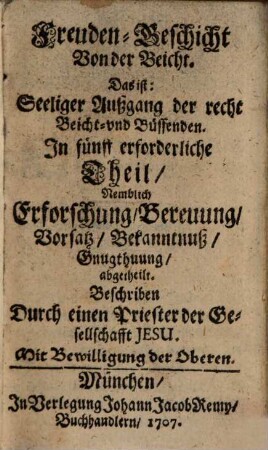 Freuden-Geschicht Von der Beicht. Das ist: Seeliger Außgang der recht Beicht- und Büssenden : In fünff erforderliche Theil, Nemblich Erforschung, Bereuung, Vorsatz, Bekanntnuß, Gnugthuung, abgetheilt