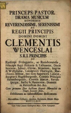 Princeps Pastor : Drama Musicum Honoribus Reverendissimi, Serenissimi Ac Regii Principis Domini Domini Clementis Wenceslai S.R.I. Principis Et Episcopi Fringensis, ac Ratisbonensis, Principis Regii Poloniæ & Lithuaniæ, Ducis Saxoniæ ... Cum primam Deo hostiam litaret Monachii in Templo Societatis Jesu, Exhibitum ... A Devotissimo Collegio ejusdem Societatis Mense Majo MDCCLXIV.