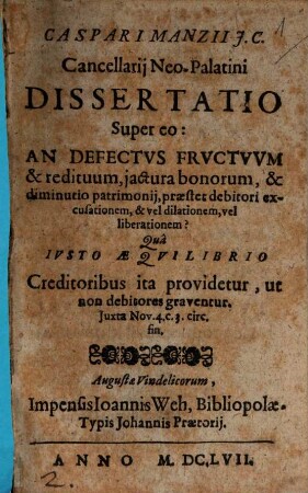 Caspari Manzii I.C. Cancellarii Neo-Palatini Dissertatio Super eo: An Defectus Fructuum & redituum, iactura bonorum, & diminutio patrimonii, praestet debitori excusationem, & vel dilationem, vel liberationem? : Qua Iusto Aequilibrio Creditoribus ita providetur, ut non debitores graventur. Iuxta Nov. 4. c. 3. circ. fin.