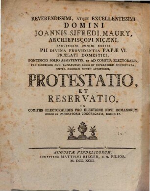 Seiner Excellenz des hochwürdigsten Herrn Johann Sifred Maury, Erzbischofes von Nicäa, Seiner päbstlichen Heiligkeit Pius, durch Gottes Vorsehung des Sechsten Pabstes dieses Namens, Hausprälaten, am päbstlichen Throne Assistenten, und an dem churfürstlichen zur Wahl eines neuen römischen Königs und Kaisers berufenen Reichstage außerordentlichen apostolischen Nunzius, Protestation, und geistlicher Vorbehalt, wie sie an dem zur Wahl eines neuen römischen Königs und Kaisers versammelten Churfürstenkollegium eingereichet wurden : = Reverendissimi, Atque Excellentissimi Domini Joannis Sifredi Maury, Archiepiscopi Nicæni, Sanctissimi Domini Nostri Pii Divina Providentia Papæ Vi. Prælati Domestici, Pontificio Solio Assistentis, Et Ad Comitia Electoralia, Pro Electione Novi Romanorum Regis Et Imperatoris Congregata, Extra Ordinem Nuntii Apostolici, Protestatio, Et Reservatio, In Comitis Electoralibus Pro Electione Novi Romanorum Regis Et Imperatoris Congregatis, Exhibita