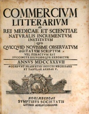 Commercivm litterarivm ad rei medicae et scientiae natvralis incrementvm institvtvm qvo qvicqvid novissime observatvm agitatvm scriptvm vel peractvm est svccinte dilvcideqve exponitvr. 1737