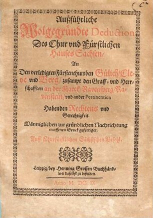 Ausführliche Wolgegründte Deduction des Chur und Fürstlichen Hauses Sachsen an den verledigten Fürstenthumben Gülich, Cleve und Berg, zusampt den Graff- und Herrschafften an der Marck, Ravensperg, Ravenstein, und ander Pertinentien Habenden Rechtens und Gerechtigkeit : Männiglichen zur gründlichen Nachrichtung in offenen Druck gefertiget. Auff Churfürstlichen Sächsischen Befehl