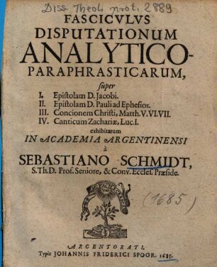 Fascicvlvs [Fasciculus] Disputationum Analytico-Paraphrasticarum, super I. Epistolam D. Jacobi, II. Epistolam D. Pauli ad Ephesios, III. Concionem Christi, Matth. V. VI. VII., IV. Canticum Zachariae, Luc. I.