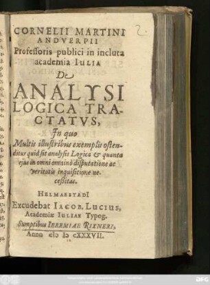 Cornelii Martini Andverpii Professoris publici in incluta academia Iulia De Analysi Logica Tractatus : In quo Multis illustribus exemplis ostenditur quid sit analysis Logica & quanta eius in omni omnino disputatione ac veritatis inquisitione neceßitas