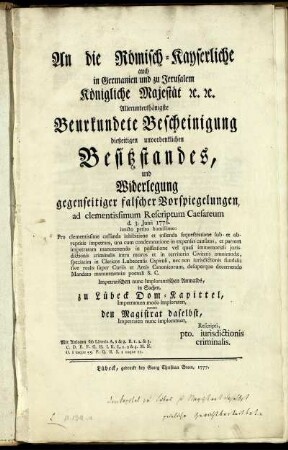 An die Römisch-Kayserliche auch in Germanien und zu Jerusalem Königliche Majestät [et]c. [et]c. Allerunterthänigste Beurkundete Bescheinigung dießeitigen unvordenklichen Besitzstandes, und Widerlegung gegenseitigen falscher Vorspiegelungen ad clementissimum Rescriptum Caesareum d. 3. Junii 1776. iuncto petito humillimo: Pro clementissime cassanda inhibitione et tollenda sequestratione sub- et obreptitie impetrata, una cum condemnatione in expensas causatas, et partem impetratam manutenendo in possessione vel quasi immemoriali jurisdictionis criminalis intra muros et in territorio Civitatis omnimodæ, speciatim in Clericos Lubecensis Capituli, nec non iurisdictionis fundalis sive realis super Curiis et Areis Canonicorum, desuperque decernendo Mandato manutenentiæ poenali S. C. Impetratischen nunc Implorantischen Anwalds, in Sachen zu Lübeck Dom-Kapittel, Impetranten modo Imploraten, contra den Magistrat daselbst, Impetraten nunc Imploranten, Rescripti, pto. iurisdictionis criminalis : Mit Anlagen sub Litteris A, 1 & 2. ... S. 1 usque II.