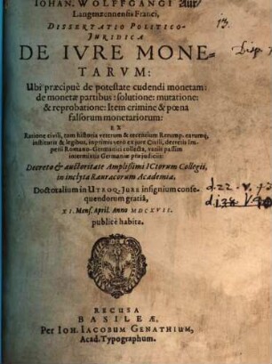 Johan. Wolffgangi Aur Langenzennensis Franci Dissertatio Politico-Iuridica De Iure Monetarum : Ubi praecipue de potestate cudendi monetam: de monetae partibus: solutione: mutatione: & reprobatione ... Decreto & auctoritate Amplißimi ICtorum Collegii, in inclyta Rauracorum Academia, Doctoralium in Utroq. Iure insignium consequendorum gratia, XI. Mens. April. Anno MDCXVII. publice habita