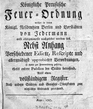 Königliche Preussische Feuer-Ordnung welcher in denen Königl. Residentzien Berlin und Vorstädten von Jedermann aufs allergenaueste nachgelebet werden soll. : nebst Anhang verschiedener Edicte, Rescripte und allergnädigst approbirter Verordnungen, so theils zur Feuerordnung gehörig ... Nebst einem vollständigem Register