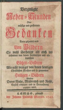 Vergnügte Neben-Stunden Oder müssige und zerstreuete Gedanken : Darin gehandelt wird Von Bildern So wohl überhaupt als auch ins besondere von denen heydnischen und alt-teutschen Götzen-Bildern Wie nicht weniger von denen heutigen Christlichen Kirchen und so genannten Heiligen-Bildern Worbey Deren Nutze, Mißbrauch und Recht, kürzlich erwogen und in Betrachtung gezogen wird