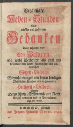Vergnügte Neben-Stunden Oder müssige und zerstreuete Gedanken : Darin gehandelt wird Von Bildern So wohl überhaupt als auch ins besondere von denen heydnischen und alt-teutschen Götzen-Bildern Wie nicht weniger von denen heutigen Christlichen Kirchen und so genannten Heiligen-Bildern Worbey Deren Nutze, Mißbrauch und Recht, kürzlich erwogen und in Betrachtung gezogen wird