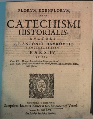 Flores Exemplorum Avctore R.P. Antonio Dauroultio Societatis Iesv Sacerdote. Sive Catechismus Historialis : Opvs Svmma Fide, Diligentia, Et Mvltorvm Annorvm Stvdio, Ex Qvingentis Qvinqvaginta Amplivs probae notae Scriptoribus, tum sacris, tum profanis collectum. In Qvo Fides Catholica Miracvlis Paene Innumeris, Et Exemplis Sanctorum, Imperatorum, Regum, Principum, Virorum Illustrium probatissimis confirmatur : annontatis vbique suis Auctoribus & locis. Adiecto Qvadrvplici Indice, Avctorvm, Capitvm, Rerum & Sanctorum praecipuorum, 4. In Qua Caput VII. De operibus misericordiae corporalibus. Cap. VIII. De quatuor hominis novissimis, Morte, Iudicio, Inferno, & Coelesti gloria