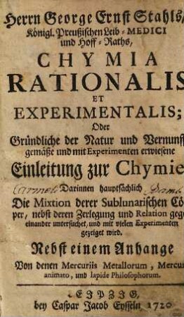 Herrn George Ernst Stahls, Königl. Preußischen Leib-Medici und Hoff-Raths, Chymia Rationalis Et Experimentalis; Oder Gründliche der Natur und Vernunfft gemäße und mit Experimenten erwiesene Einleitung zur Chymie : Darinnen hauptsächlich Die Mixtion derer Sublunarischen Cörper, nebst deren Zerlegung und Relation gegen einander untersuchet, und mit vielen Experimenten gezeiget wird