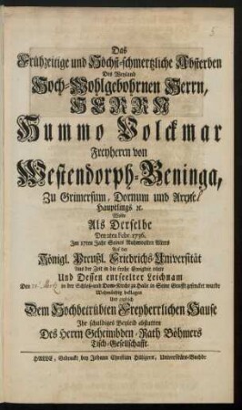 Das Frühzeitige und Höchst-schmertzliche Absterben Des Weyland Hoch-Wohlgebohrnen Herrn, Herrn Hummo Volckmar Freyherrn von Westendorph-Beninga, Zu Grimersum, Dornum und Arrne [!] Hauptlings [et]c. Wolte Als Derselbe Den 2ten Febr. 1736. Im 17ten Jahr Seines Ruhmvollen Alters ... Aus der Zeit in die frohe Ewigkeit eilete Und Dessen entseelter Leichnam den [21. Mertz] in der Schloß- und Dom-Kirche zu Halle in Seine Grufft gesencket wurde Wehmüthig beklagen Und zugleich Dem Hochbetrübten Freyherrlichen Hause Ihr schuldiges Beyleid abstatten Des Herrn Geheimbden-Rath Böhmers Tisch-Gesellschafft