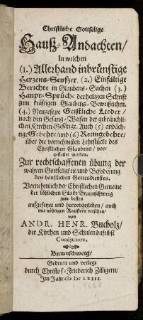 Christliche Gottselige Hauß-Andachten : In welchen (1.) Allerhand inbrünstige Herzens-Seufzer. (2.) Einfältige Berichte in Glaubens-Sachen. (3.) Haupt-Sprüche der heiligen Schrift zum kräftigen Glaubens-Beweißtuhm. (4.) Neugesezte Geistliche Lieder ... (5.) andächtige Gebehte/ und (6.) Reimgebehte ... vorgestellet worden ...