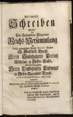 Anderweites Schreiben Welches An Eine Hochlöbliche Allgemeine Reichs-Versammlung In Höchst anmaslichen Reichs-Recurs-Sachen Sr. Hochfürstl. Durchl. Herrn Stadthalters Printz Wilhelms zu Hessen-Cassel, Von des Regierenden Herrn Landgrafen Ludwigs zu Hessen-Darmstadt Durchl. sub dato Darmstadt den 10. Maji ergangen, und sofort den 13.ten ejusd. Mit dem dazu gehörigen zweyten Hessen-Darmstättisch. Pro Memoria Zur allgemeinen Reichs-Dictatur gekommen : Das zur Grafschafft Hanau-Lichtenberg gehörige Amt Babenhausen, und die Hanauische Mobiliar-Verlassenschafft betreffend