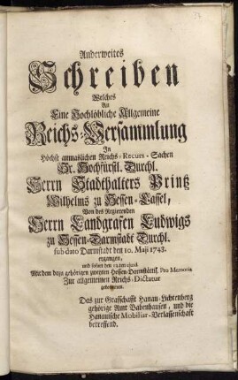 Anderweites Schreiben Welches An Eine Hochlöbliche Allgemeine Reichs-Versammlung In Höchst anmaslichen Reichs-Recurs-Sachen Sr. Hochfürstl. Durchl. Herrn Stadthalters Printz Wilhelms zu Hessen-Cassel, Von des Regierenden Herrn Landgrafen Ludwigs zu Hessen-Darmstadt Durchl. sub dato Darmstadt den 10. Maji ergangen, und sofort den 13.ten ejusd. Mit dem dazu gehörigen zweyten Hessen-Darmstättisch. Pro Memoria Zur allgemeinen Reichs-Dictatur gekommen : Das zur Grafschafft Hanau-Lichtenberg gehörige Amt Babenhausen, und die Hanauische Mobiliar-Verlassenschafft betreffend